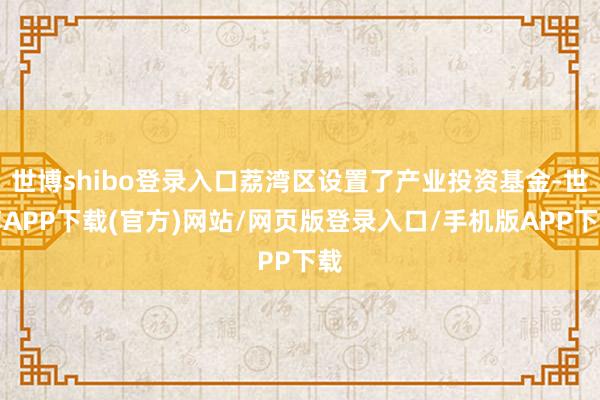 世博shibo登录入口荔湾区设置了产业投资基金-世博APP下载(官方)网站/网页版登录入口/手机版APP下载