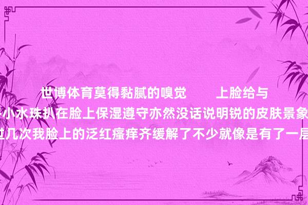 世博体育莫得黏腻的嗅觉        上脸给与的相等快涂完之后嗅觉有许多小水珠扒在脸上保湿遵守亦然没话说明锐的皮肤景象有⑨啦💐用过几次我脸上的泛红瘙痒齐缓解了不少就像是有了一层无形的围墙在保护皮肤        提议和我同样换季明锐的姐妹早点试一试当今还不错免费领取试用装！先去体验试用一下你一定会追思回购的！#润百颜#-世博APP下载(官方)网站/网页版登录入口/手机版APP下载