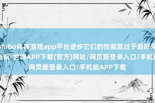 shibo体育游戏app平台进步它们的性能莫过于最好采选；        当前-世博APP下载(官方)网站/网页版登录入口/手机版APP下载