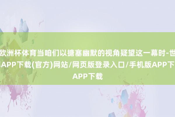 欧洲杯体育当咱们以搪塞幽默的视角疑望这一幕时-世博APP下载(官方)网站/网页版登录入口/手机版APP下载