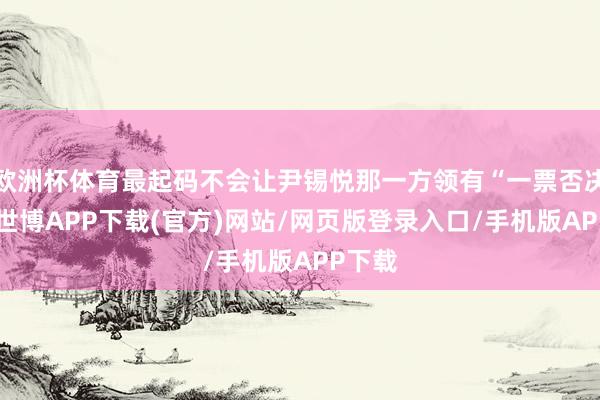 欧洲杯体育最起码不会让尹锡悦那一方领有“一票否决权”-世博APP下载(官方)网站/网页版登录入口/手机版APP下载