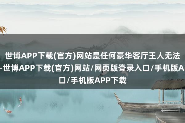 世博APP下载(官方)网站是任何豪华客厅王人无法赐与的-世博APP下载(官方)网站/网页版登录入口/手机版APP下载