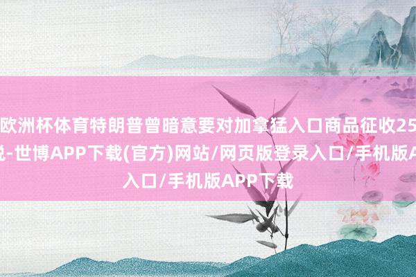 欧洲杯体育特朗普曾暗意要对加拿猛入口商品征收25%的关税-世博APP下载(官方)网站/网页版登录入口/手机版APP下载