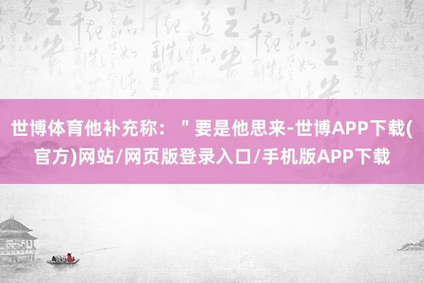 世博体育他补充称：＂要是他思来-世博APP下载(官方)网站/网页版登录入口/手机版APP下载