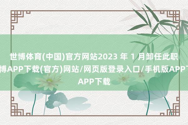 世博体育(中国)官方网站2023 年 1 月卸任此职-世博APP下载(官方)网站/网页版登录入口/手机版APP下载