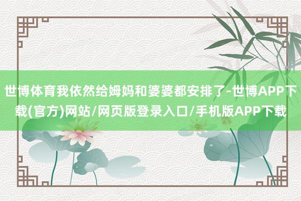 世博体育我依然给姆妈和婆婆都安排了-世博APP下载(官方)网站/网页版登录入口/手机版APP下载