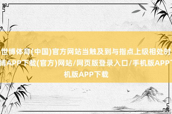 世博体育(中国)官方网站当触及到与指点上级相处时-世博APP下载(官方)网站/网页版登录入口/手机版APP下载