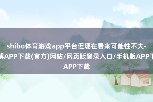 shibo体育游戏app平台但现在看来可能性不大-世博APP下载(官方)网站/网页版登录入口/手机版APP下载