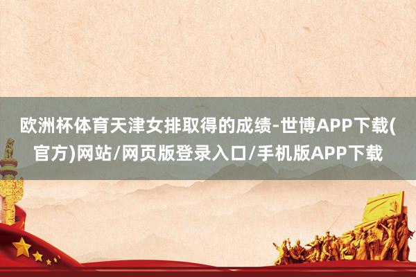 欧洲杯体育　　天津女排取得的成绩-世博APP下载(官方)网站/网页版登录入口/手机版APP下载