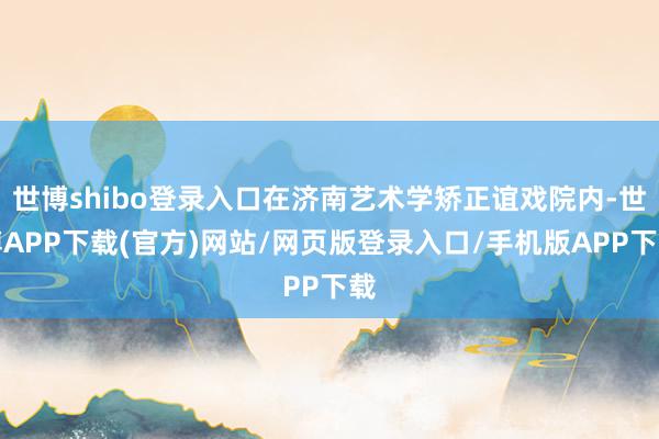 世博shibo登录入口在济南艺术学矫正谊戏院内-世博APP下载(官方)网站/网页版登录入口/手机版APP下载