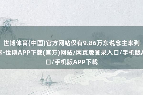 世博体育(中国)官方网站仅有9.86万东说念主来到这个寰球-世博APP下载(官方)网站/网页版登录入口/手机版APP下载