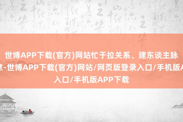 世博APP下载(官方)网站忙于拉关系、建东谈主脉、表诚意-世博APP下载(官方)网站/网页版登录入口/手机版APP下载