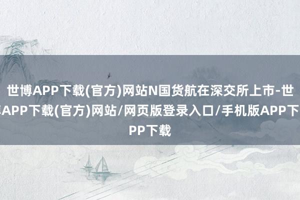 世博APP下载(官方)网站N国货航在深交所上市-世博APP下载(官方)网站/网页版登录入口/手机版APP下载
