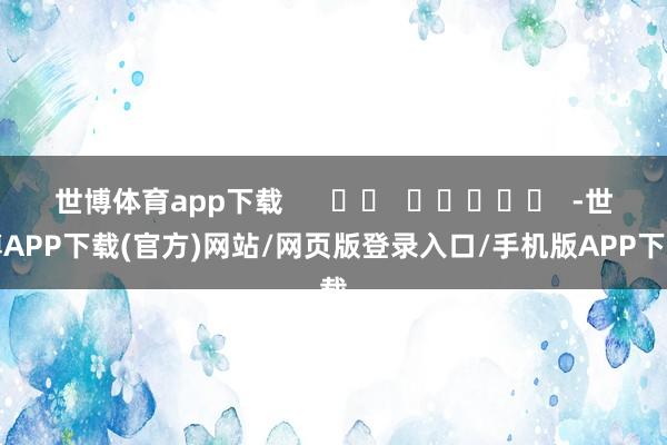 世博体育app下载      		  					  -世博APP下载(官方)网站/网页版登录入口/手机版APP下载