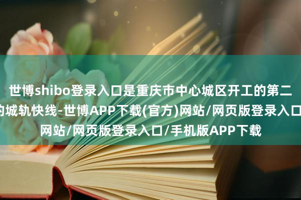 世博shibo登录入口是重庆市中心城区开工的第二条荟萃三大槽谷的城轨快线-世博APP下载(官方)网站/网页版登录入口/手机版APP下载
