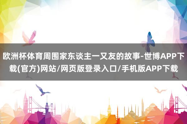 欧洲杯体育周围家东谈主一又友的故事-世博APP下载(官方)网站/网页版登录入口/手机版APP下载
