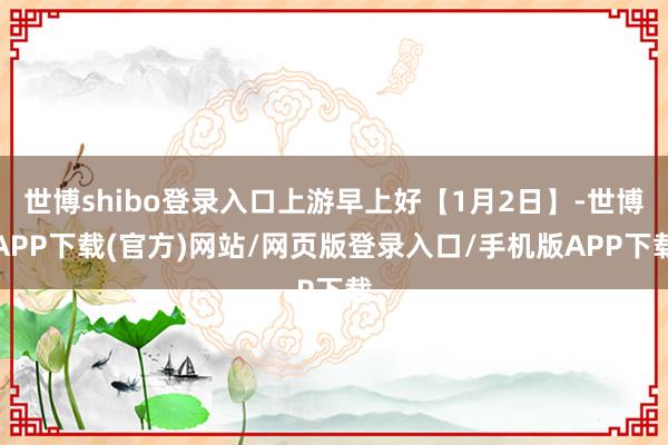世博shibo登录入口上游早上好【1月2日】-世博APP下载(官方)网站/网页版登录入口/手机版APP下载