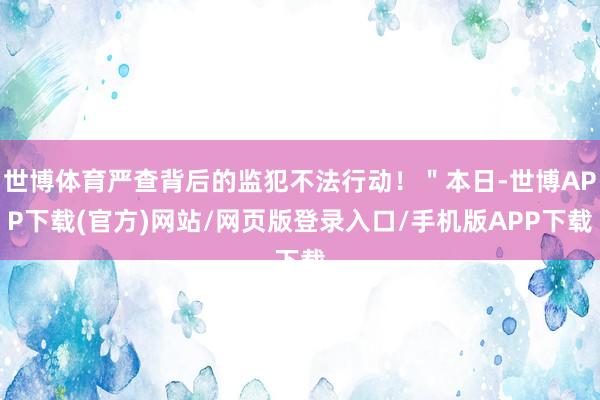 世博体育严查背后的监犯不法行动！＂本日-世博APP下载(官方)网站/网页版登录入口/手机版APP下载