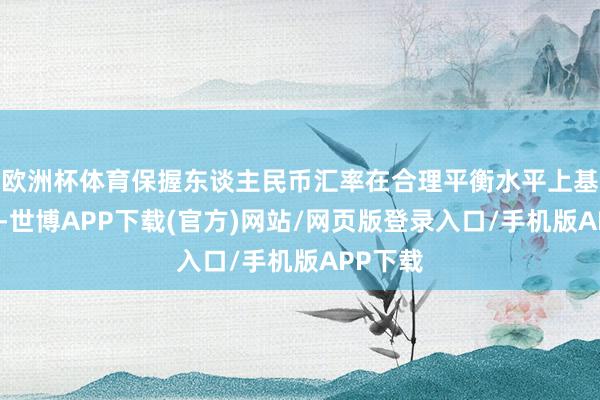 欧洲杯体育保握东谈主民币汇率在合理平衡水平上基本褂讪-世博APP下载(官方)网站/网页版登录入口/手机版APP下载