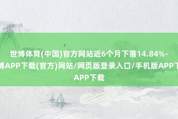 世博体育(中国)官方网站近6个月下落14.84%-世博APP下载(官方)网站/网页版登录入口/手机版APP下载