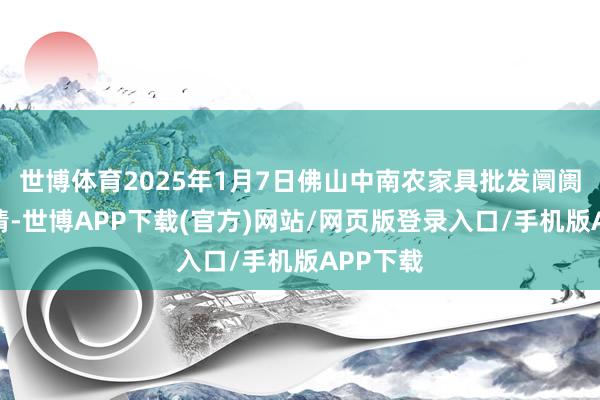 世博体育2025年1月7日佛山中南农家具批发阛阓价钱行情-世博APP下载(官方)网站/网页版登录入口/手机版APP下载