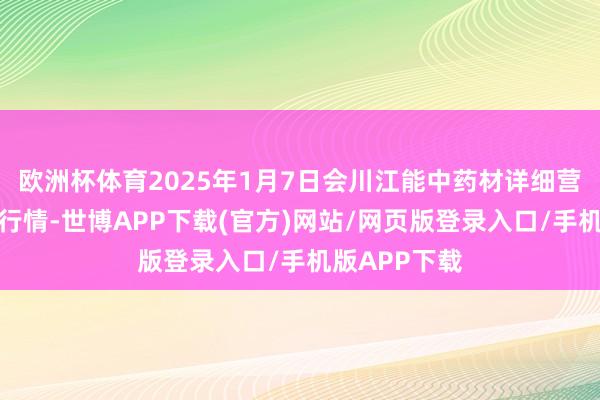 欧洲杯体育2025年1月7日会川江能中药材详细营业阛阓价钱行情-世博APP下载(官方)网站/网页版登录入口/手机版APP下载