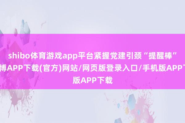 shibo体育游戏app平台紧握党建引颈“提醒棒”-世博APP下载(官方)网站/网页版登录入口/手机版APP下载