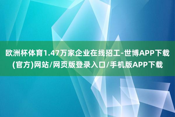欧洲杯体育1.47万家企业在线招工-世博APP下载(官方)网站/网页版登录入口/手机版APP下载