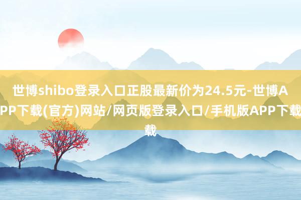 世博shibo登录入口正股最新价为24.5元-世博APP下载(官方)网站/网页版登录入口/手机版APP下载