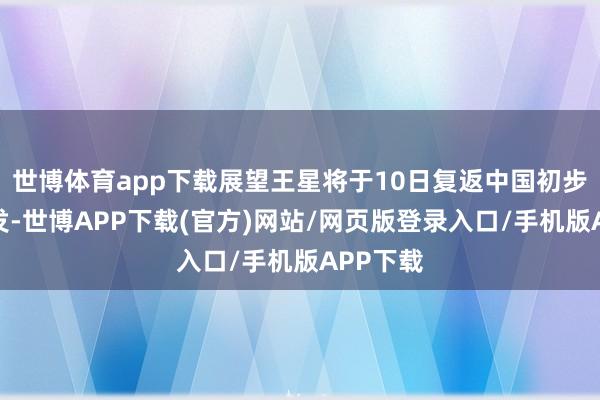 世博体育app下载展望王星将于10日复返中国初步打听阐发-世博APP下载(官方)网站/网页版登录入口/手机版APP下载