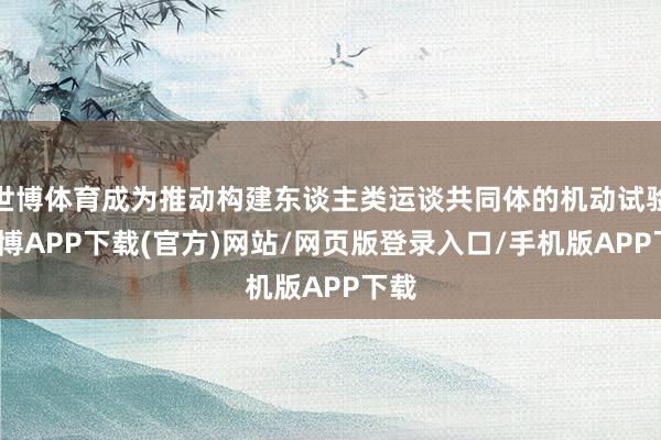 世博体育成为推动构建东谈主类运谈共同体的机动试验-世博APP下载(官方)网站/网页版登录入口/手机版APP下载
