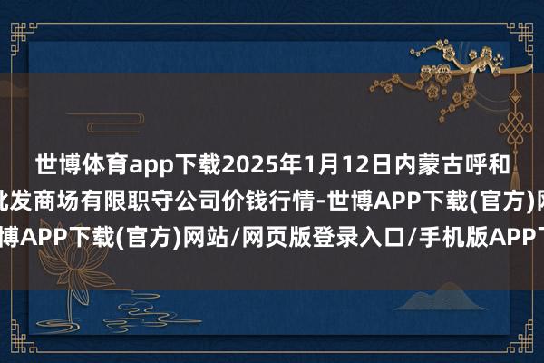 世博体育app下载2025年1月12日内蒙古呼和浩特市东瓦窑农副产物批发商场有限职守公司价钱行情-世博APP下载(官方)网站/网页版登录入口/手机版APP下载