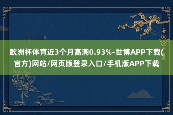 欧洲杯体育近3个月高潮0.93%-世博APP下载(官方)网站/网页版登录入口/手机版APP下载