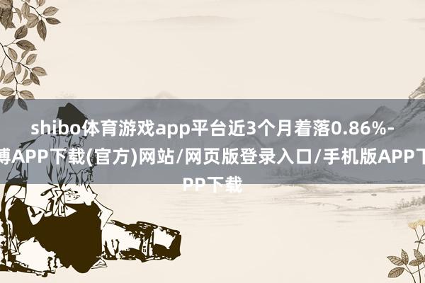 shibo体育游戏app平台近3个月着落0.86%-世博APP下载(官方)网站/网页版登录入口/手机版APP下载