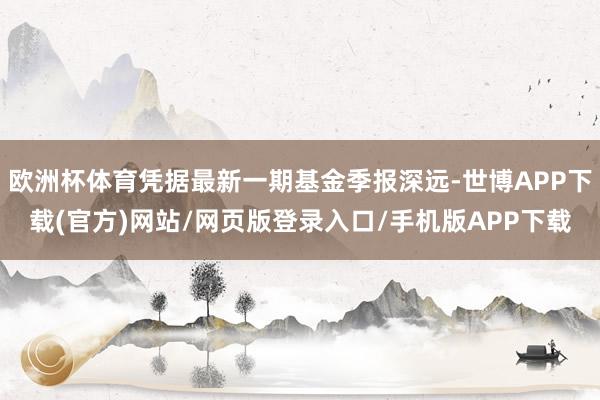 欧洲杯体育凭据最新一期基金季报深远-世博APP下载(官方)网站/网页版登录入口/手机版APP下载
