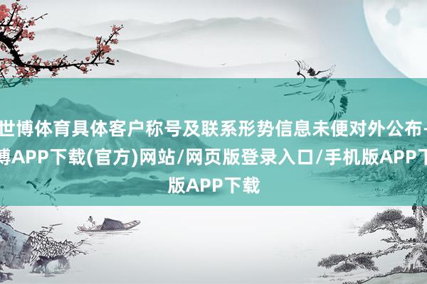 世博体育具体客户称号及联系形势信息未便对外公布-世博APP下载(官方)网站/网页版登录入口/手机版APP下载
