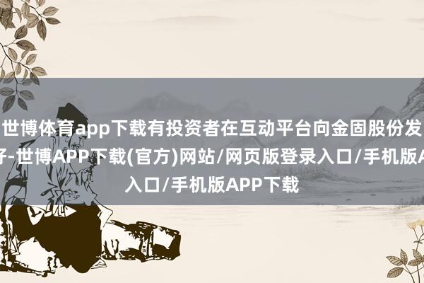世博体育app下载有投资者在互动平台向金固股份发问:你好-世博APP下载(官方)网站/网页版登录入口/手机版APP下载