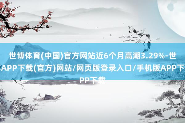 世博体育(中国)官方网站近6个月高潮3.29%-世博APP下载(官方)网站/网页版登录入口/手机版APP下载