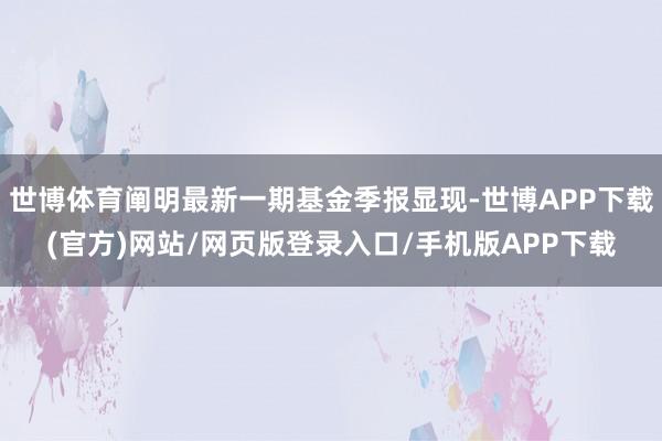 世博体育阐明最新一期基金季报显现-世博APP下载(官方)网站/网页版登录入口/手机版APP下载