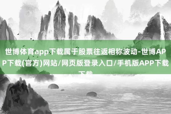 世博体育app下载属于股票往返相称波动-世博APP下载(官方)网站/网页版登录入口/手机版APP下载