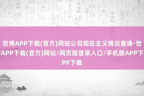 世博APP下载(官方)网站公司现在主义情况普通-世博APP下载(官方)网站/网页版登录入口/手机版APP下载