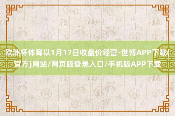 欧洲杯体育以1月17日收盘价经营-世博APP下载(官方)网站/网页版登录入口/手机版APP下载