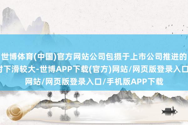 世博体育(中国)官方网站公司包摄于上市公司推进的净利润较旧年同时下滑较大-世博APP下载(官方)网站/网页版登录入口/手机版APP下载