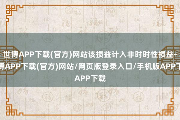 世博APP下载(官方)网站该损益计入非时时性损益-世博APP下载(官方)网站/网页版登录入口/手机版APP下载