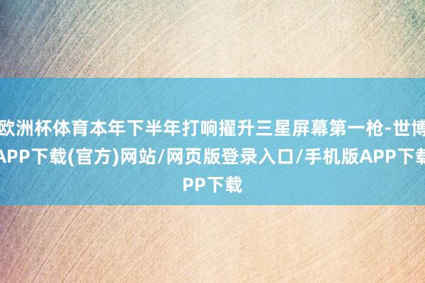 欧洲杯体育本年下半年打响擢升三星屏幕第一枪-世博APP下载(官方)网站/网页版登录入口/手机版APP下载