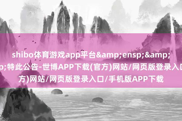shibo体育游戏app平台   特此公告-世博APP下载(官方)网站/网页版登录入口/手机版APP下载