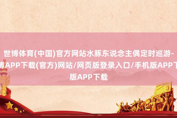 世博体育(中国)官方网站水豚东说念主偶定时巡游-世博APP下载(官方)网站/网页版登录入口/手机版APP下载