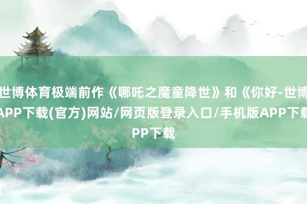 世博体育极端前作《哪吒之魔童降世》和《你好-世博APP下载(官方)网站/网页版登录入口/手机版APP下载