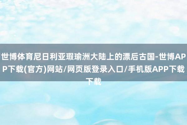 世博体育尼日利亚瑕瑜洲大陆上的漂后古国-世博APP下载(官方)网站/网页版登录入口/手机版APP下载