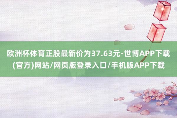 欧洲杯体育正股最新价为37.63元-世博APP下载(官方)网站/网页版登录入口/手机版APP下载